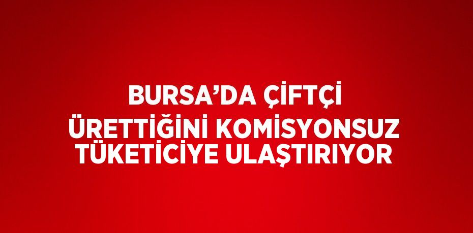 BURSA’DA ÇİFTÇİ ÜRETTİĞİNİ KOMİSYONSUZ TÜKETİCİYE ULAŞTIRIYOR