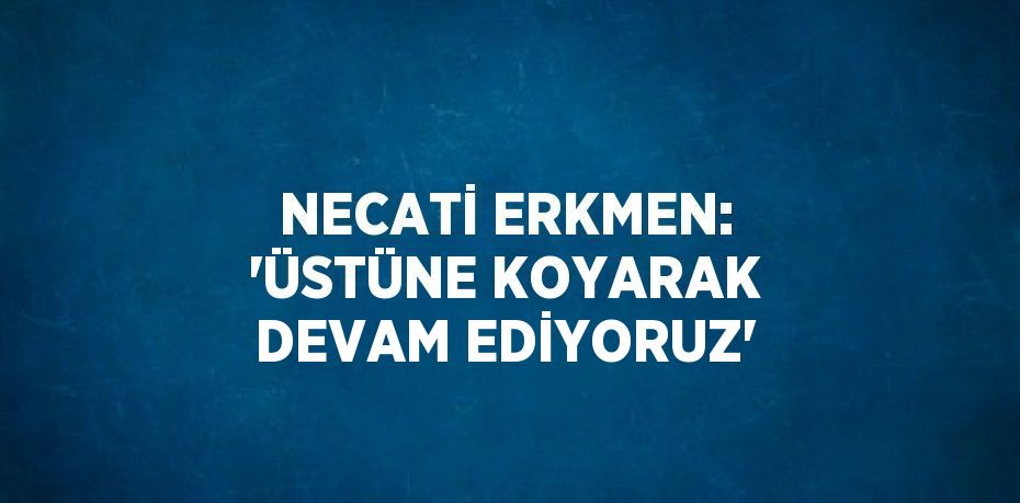NECATİ ERKMEN: 'ÜSTÜNE KOYARAK DEVAM EDİYORUZ'