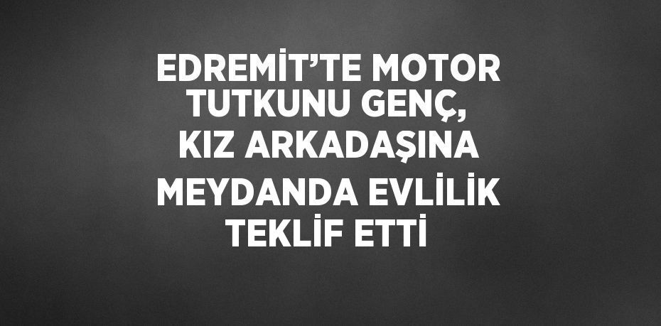 EDREMİT’TE MOTOR TUTKUNU GENÇ, KIZ ARKADAŞINA MEYDANDA EVLİLİK TEKLİF ETTİ