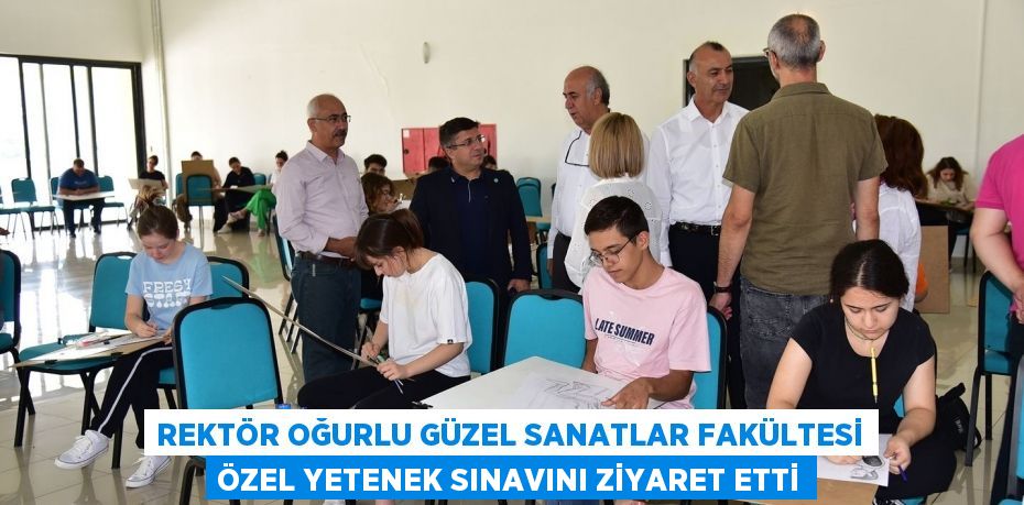 REKTÖR OĞURLU GÜZEL SANATLAR FAKÜLTESİ ÖZEL YETENEK SINAVINI ZİYARET ETTİ