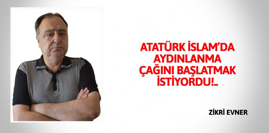 ATATÜRK İSLAM’DA AYDINLANMA  ÇAĞINI BAŞLATMAK İSTİYORDU!..