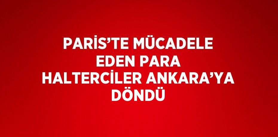 PARİS’TE MÜCADELE EDEN PARA HALTERCİLER ANKARA’YA DÖNDÜ