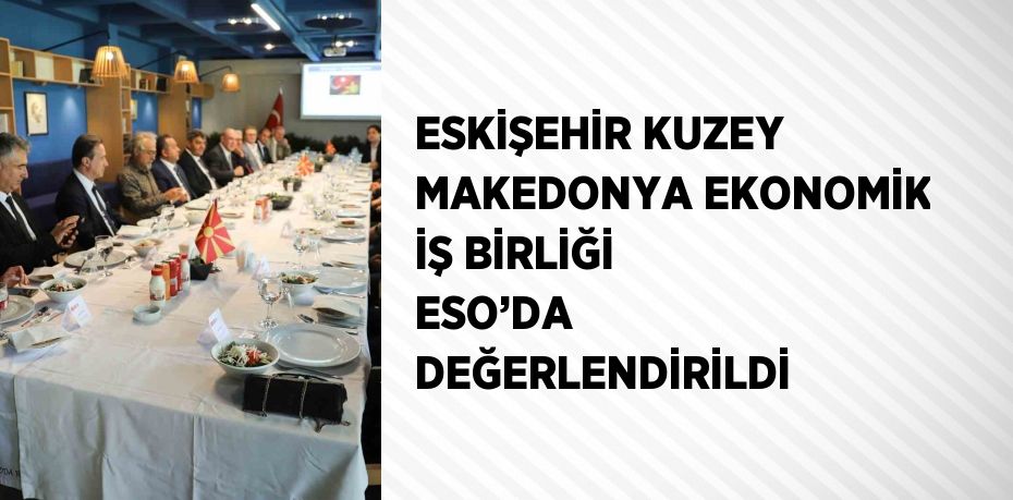 ESKİŞEHİR KUZEY MAKEDONYA EKONOMİK İŞ BİRLİĞİ ESO’DA DEĞERLENDİRİLDİ