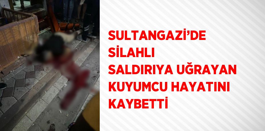 SULTANGAZİ’DE SİLAHLI SALDIRIYA UĞRAYAN KUYUMCU HAYATINI KAYBETTİ