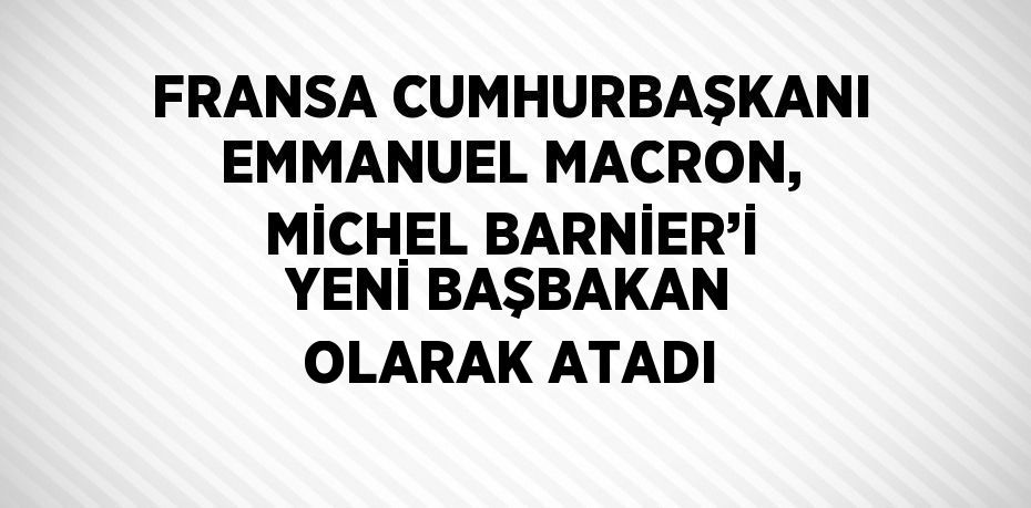 FRANSA CUMHURBAŞKANI EMMANUEL MACRON, MİCHEL BARNİER’İ YENİ BAŞBAKAN OLARAK ATADI