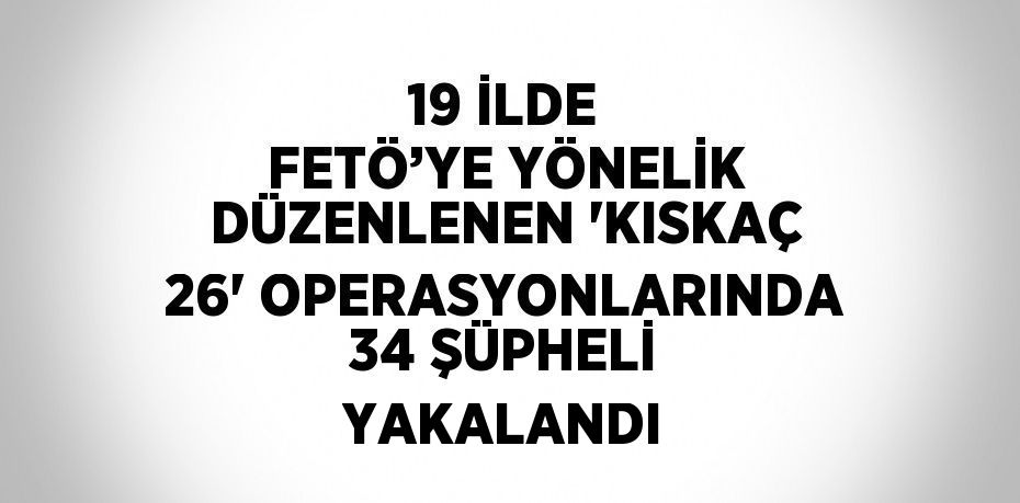 19 İLDE FETÖ’YE YÖNELİK DÜZENLENEN 'KISKAÇ 26' OPERASYONLARINDA 34 ŞÜPHELİ YAKALANDI