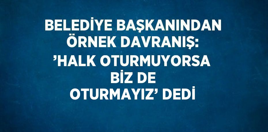 BELEDİYE BAŞKANINDAN ÖRNEK DAVRANIŞ: ’HALK OTURMUYORSA BİZ DE OTURMAYIZ’ DEDİ