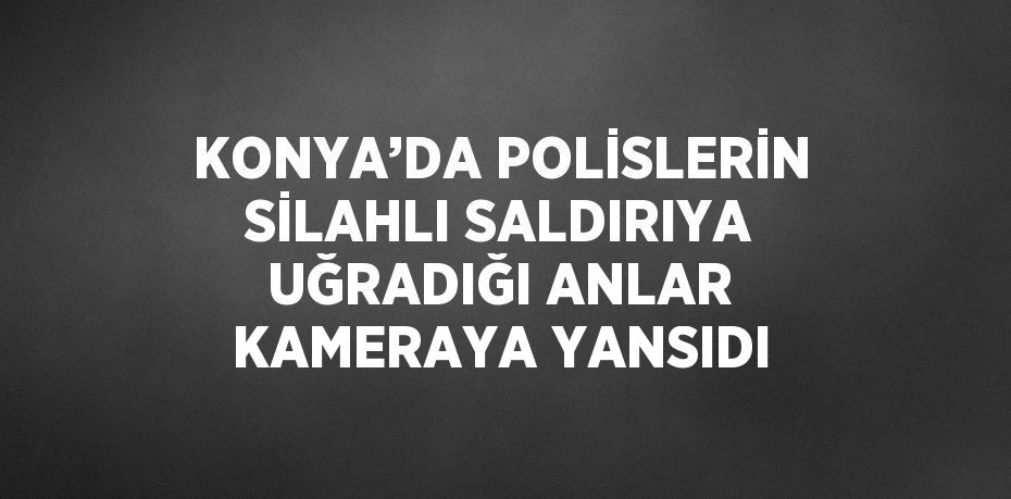 KONYA’DA POLİSLERİN SİLAHLI SALDIRIYA UĞRADIĞI ANLAR KAMERAYA YANSIDI