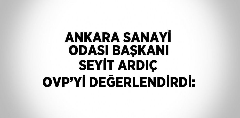 ANKARA SANAYİ ODASI BAŞKANI SEYİT ARDIÇ OVP’Yİ DEĞERLENDİRDİ: