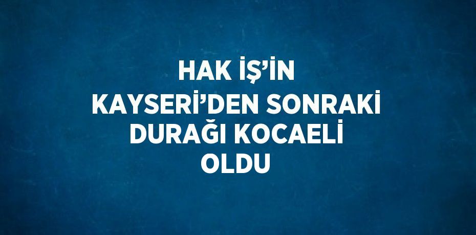 HAK İŞ’İN KAYSERİ’DEN SONRAKİ DURAĞI KOCAELİ OLDU