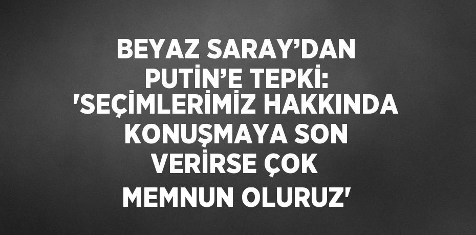 BEYAZ SARAY’DAN PUTİN’E TEPKİ: 'SEÇİMLERİMİZ HAKKINDA KONUŞMAYA SON VERİRSE ÇOK MEMNUN OLURUZ'