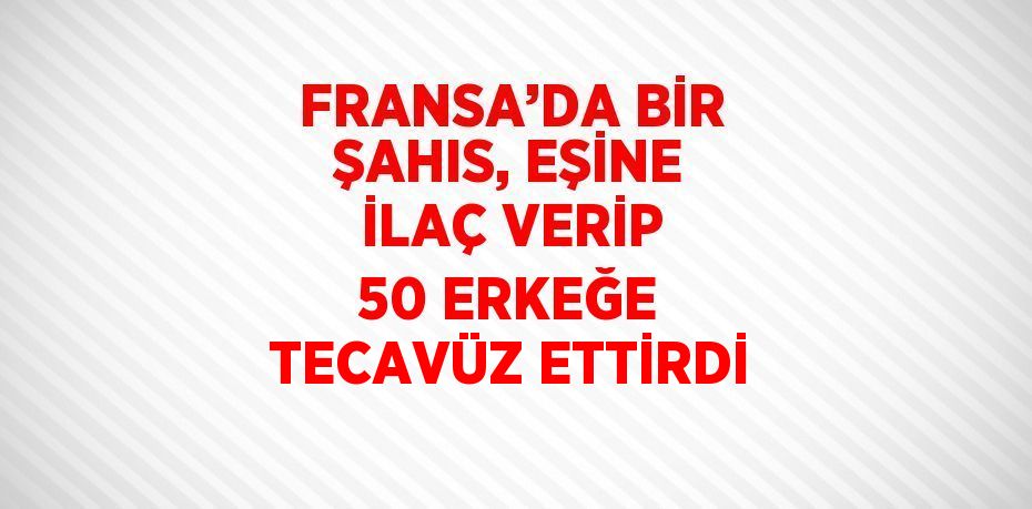 FRANSA’DA BİR ŞAHIS, EŞİNE İLAÇ VERİP 50 ERKEĞE TECAVÜZ ETTİRDİ