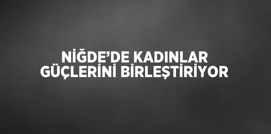 NİĞDE’DE KADINLAR GÜÇLERİNİ BİRLEŞTİRİYOR