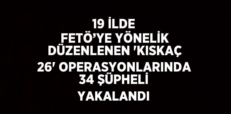 19 İLDE FETÖ’YE YÖNELİK DÜZENLENEN 'KISKAÇ 26' OPERASYONLARINDA 34 ŞÜPHELİ YAKALANDI