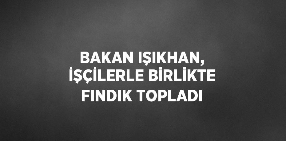 BAKAN IŞIKHAN, İŞÇİLERLE BİRLİKTE FINDIK TOPLADI