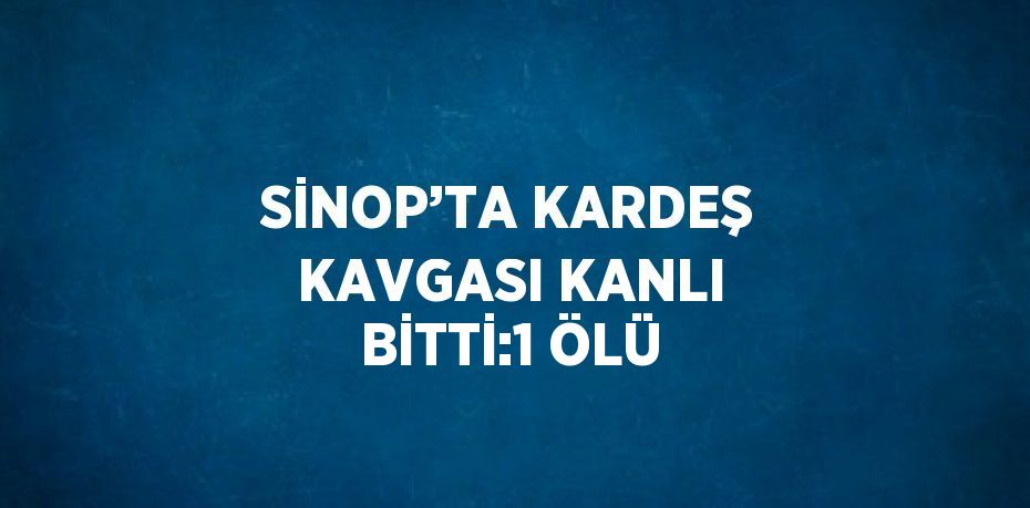 SİNOP’TA KARDEŞ KAVGASI KANLI BİTTİ:1 ÖLÜ