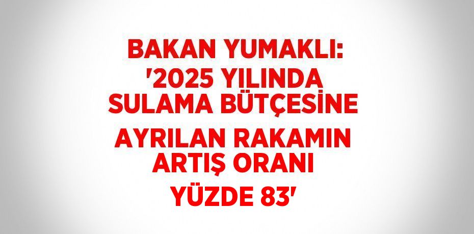 BAKAN YUMAKLI: '2025 YILINDA SULAMA BÜTÇESİNE AYRILAN RAKAMIN ARTIŞ ORANI YÜZDE 83'