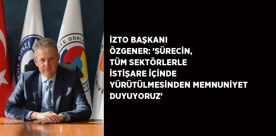 İZTO BAŞKANI ÖZGENER: 'SÜRECİN, TÜM SEKTÖRLERLE İSTİŞARE İÇİNDE YÜRÜTÜLMESİNDEN MEMNUNİYET DUYUYORUZ'