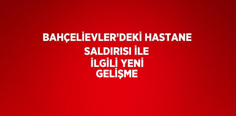 BAHÇELİEVLER’DEKİ HASTANE SALDIRISI İLE İLGİLİ YENİ GELİŞME