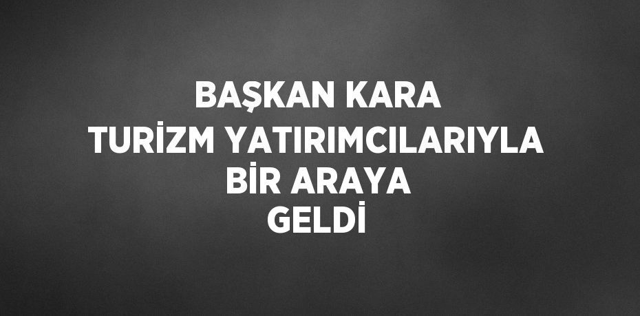 BAŞKAN KARA TURİZM YATIRIMCILARIYLA BİR ARAYA GELDİ