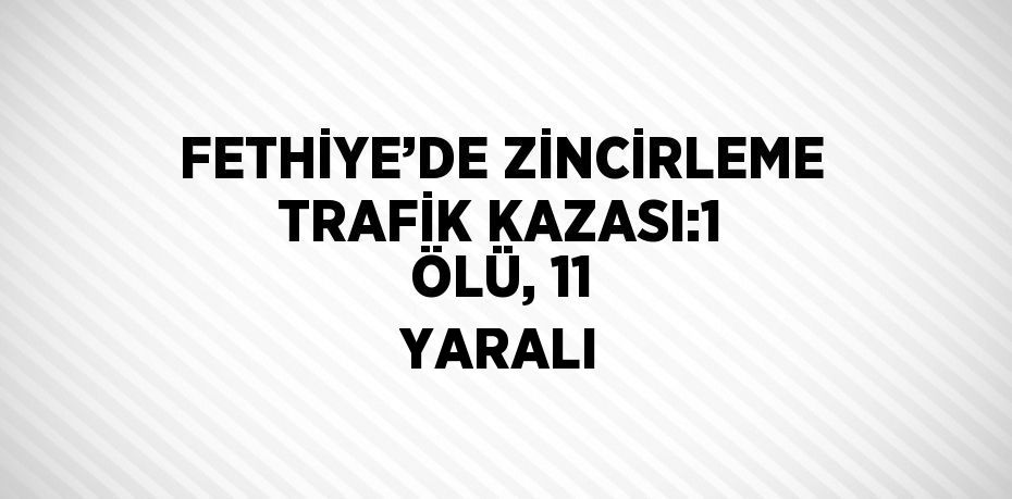 FETHİYE’DE ZİNCİRLEME TRAFİK KAZASI:1 ÖLÜ, 11 YARALI