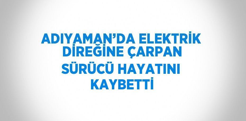 ADIYAMAN’DA ELEKTRİK DİREĞİNE ÇARPAN SÜRÜCÜ HAYATINI KAYBETTİ