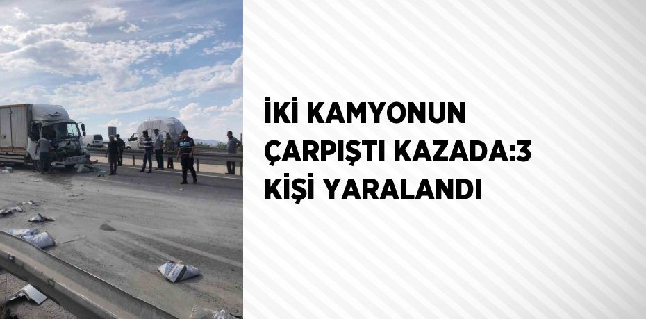 İKİ KAMYONUN ÇARPIŞTI KAZADA:3 KİŞİ YARALANDI