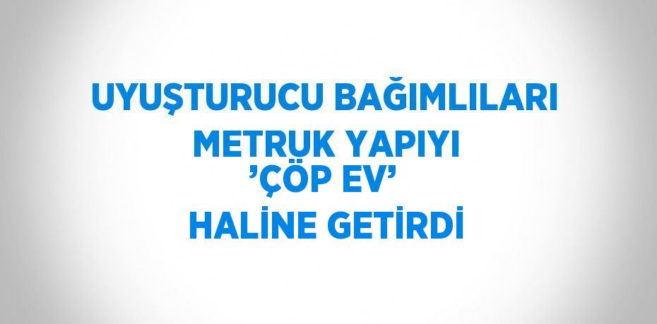 UYUŞTURUCU BAĞIMLILARI METRUK YAPIYI ’ÇÖP EV’ HALİNE GETİRDİ