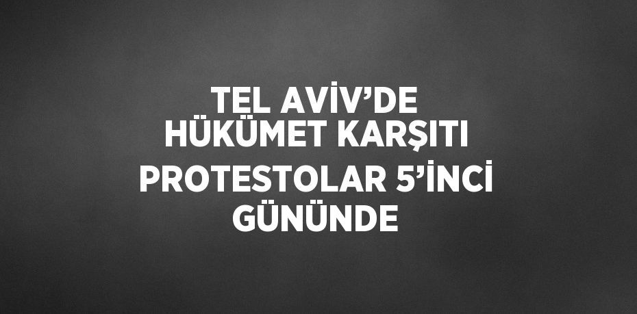 TEL AVİV’DE HÜKÜMET KARŞITI PROTESTOLAR 5’İNCİ GÜNÜNDE