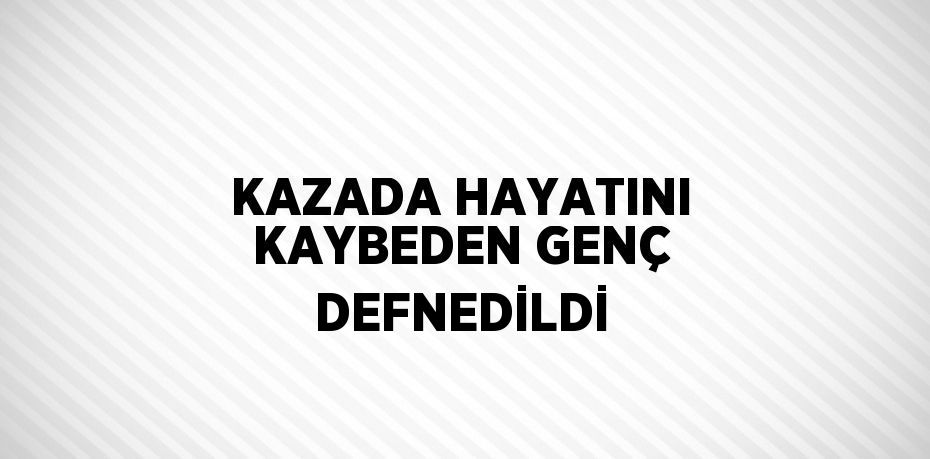 KAZADA HAYATINI KAYBEDEN GENÇ DEFNEDİLDİ