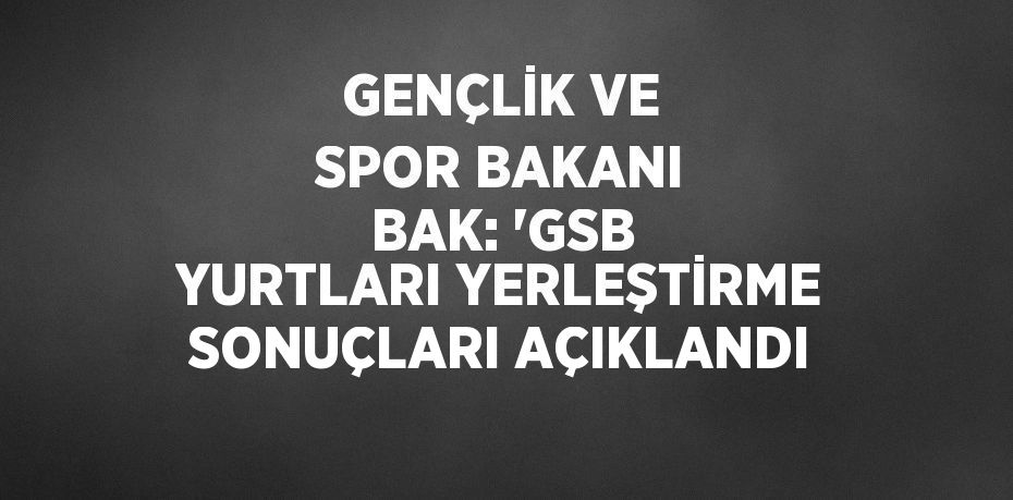 GENÇLİK VE SPOR BAKANI BAK: 'GSB YURTLARI YERLEŞTİRME SONUÇLARI AÇIKLANDI