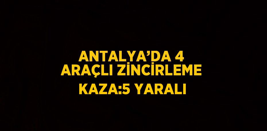 ANTALYA’DA 4 ARAÇLI ZİNCİRLEME KAZA:5 YARALI