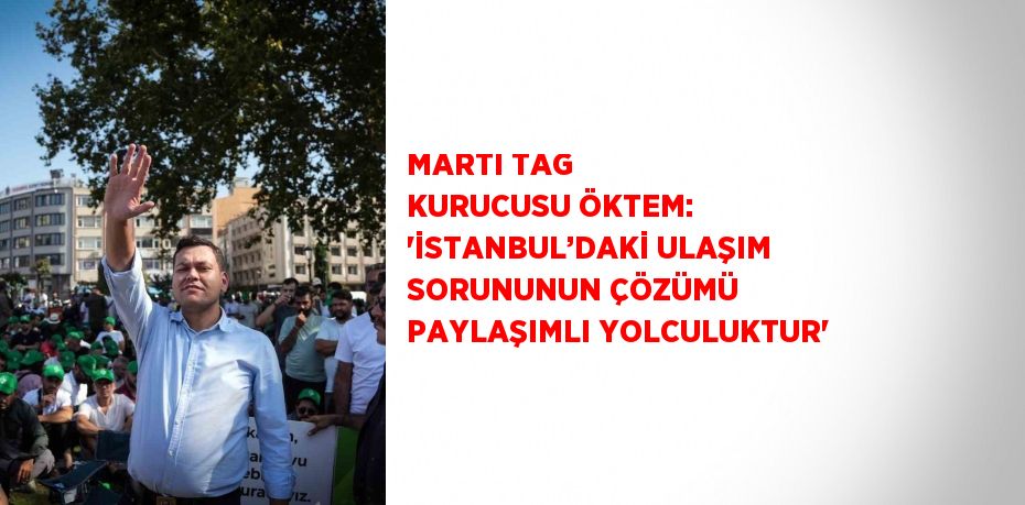 MARTI TAG KURUCUSU ÖKTEM: 'İSTANBUL’DAKİ ULAŞIM SORUNUNUN ÇÖZÜMÜ PAYLAŞIMLI YOLCULUKTUR'