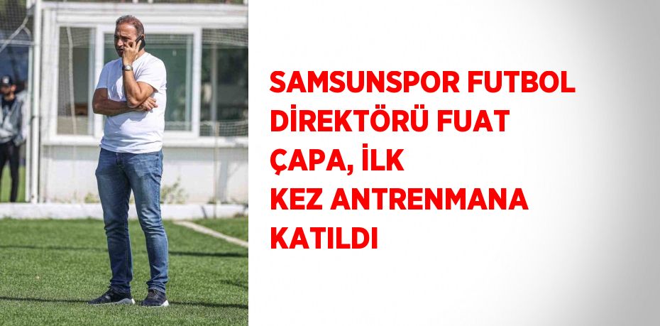 SAMSUNSPOR FUTBOL DİREKTÖRÜ FUAT ÇAPA, İLK KEZ ANTRENMANA KATILDI