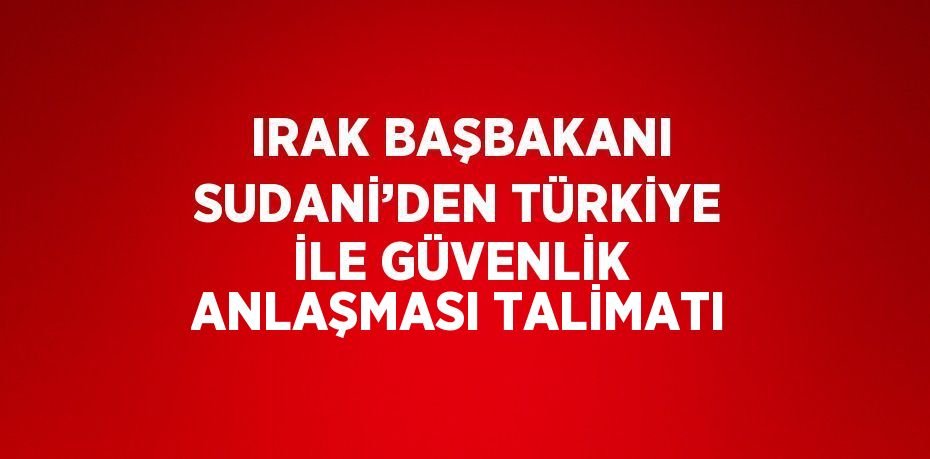 IRAK BAŞBAKANI SUDANİ’DEN TÜRKİYE İLE GÜVENLİK ANLAŞMASI TALİMATI