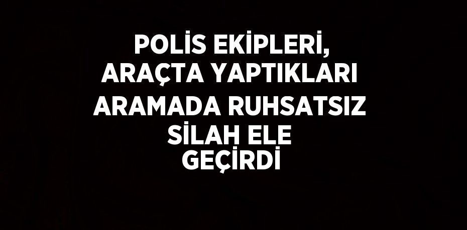 POLİS EKİPLERİ, ARAÇTA YAPTIKLARI ARAMADA RUHSATSIZ SİLAH ELE GEÇİRDİ