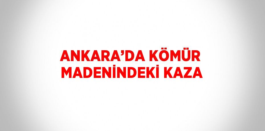 ANKARA’DA KÖMÜR MADENİNDEKİ KAZA