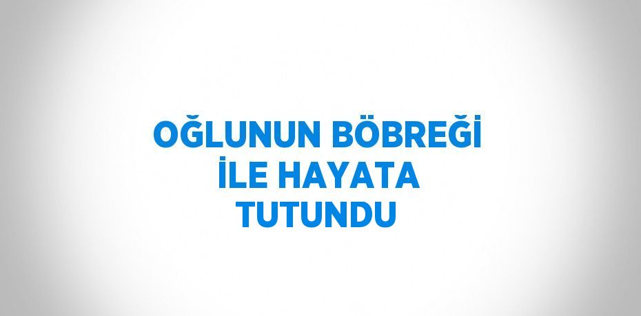 OĞLUNUN BÖBREĞİ İLE HAYATA TUTUNDU