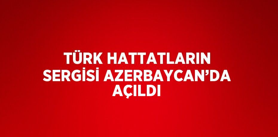 TÜRK HATTATLARIN SERGİSİ AZERBAYCAN’DA AÇILDI