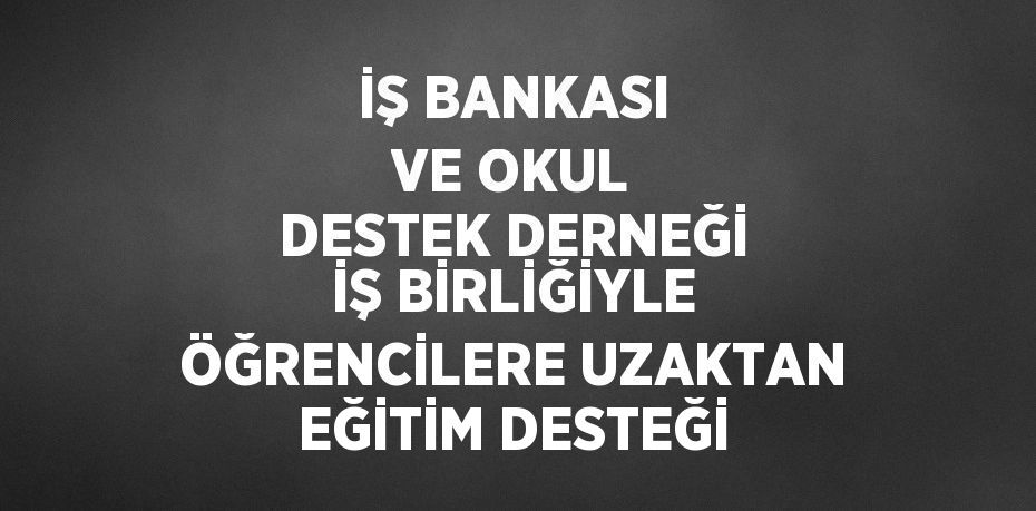 İŞ BANKASI VE OKUL DESTEK DERNEĞİ İŞ BİRLİĞİYLE ÖĞRENCİLERE UZAKTAN EĞİTİM DESTEĞİ