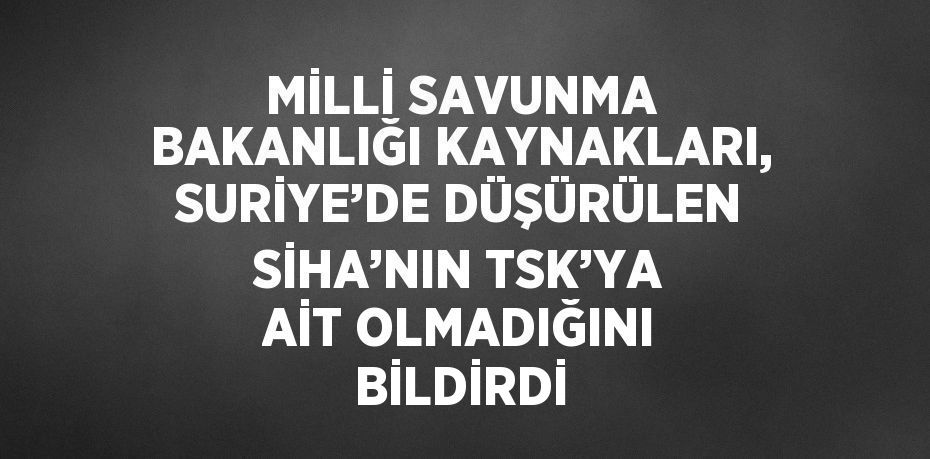 MİLLİ SAVUNMA BAKANLIĞI KAYNAKLARI, SURİYE’DE DÜŞÜRÜLEN SİHA’NIN TSK’YA AİT OLMADIĞINI BİLDİRDİ