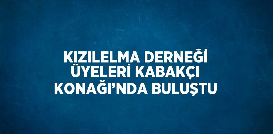 KIZILELMA DERNEĞİ ÜYELERİ KABAKÇI KONAĞI’NDA BULUŞTU