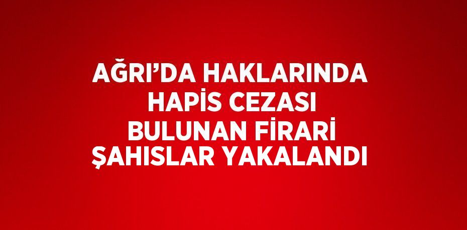 AĞRI’DA HAKLARINDA HAPİS CEZASI BULUNAN FİRARİ ŞAHISLAR YAKALANDI