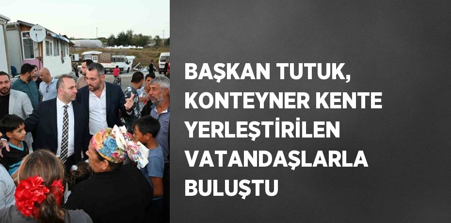 BAŞKAN TUTUK, KONTEYNER KENTE YERLEŞTİRİLEN VATANDAŞLARLA BULUŞTU