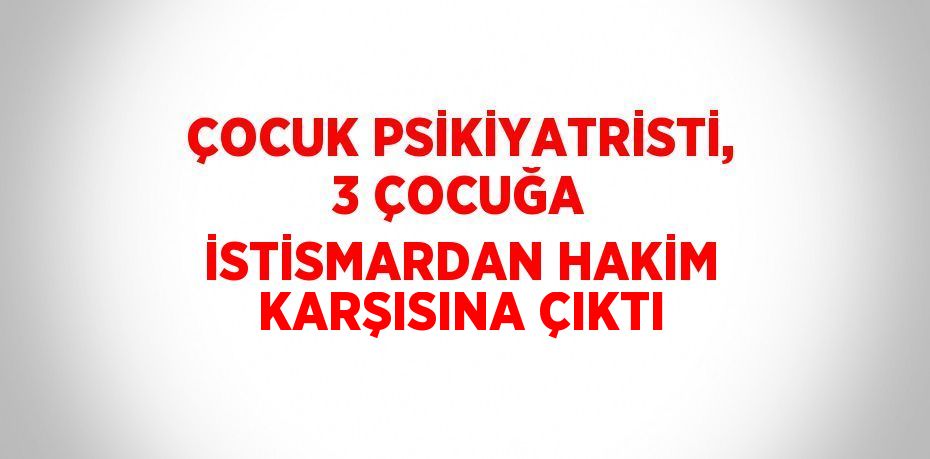 ÇOCUK PSİKİYATRİSTİ, 3 ÇOCUĞA İSTİSMARDAN HAKİM KARŞISINA ÇIKTI