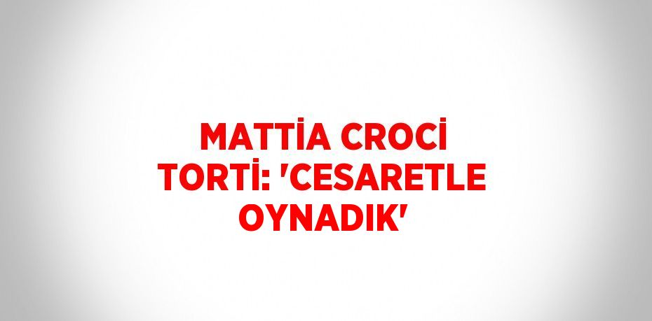 MATTİA CROCİ TORTİ: 'CESARETLE OYNADIK'