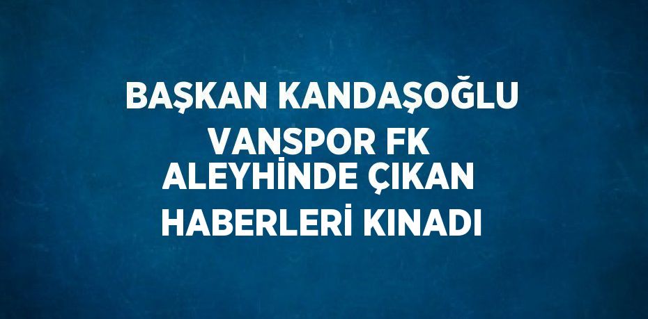 BAŞKAN KANDAŞOĞLU VANSPOR FK ALEYHİNDE ÇIKAN HABERLERİ KINADI