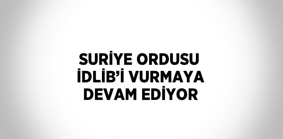 SURİYE ORDUSU İDLİB’İ VURMAYA DEVAM EDİYOR