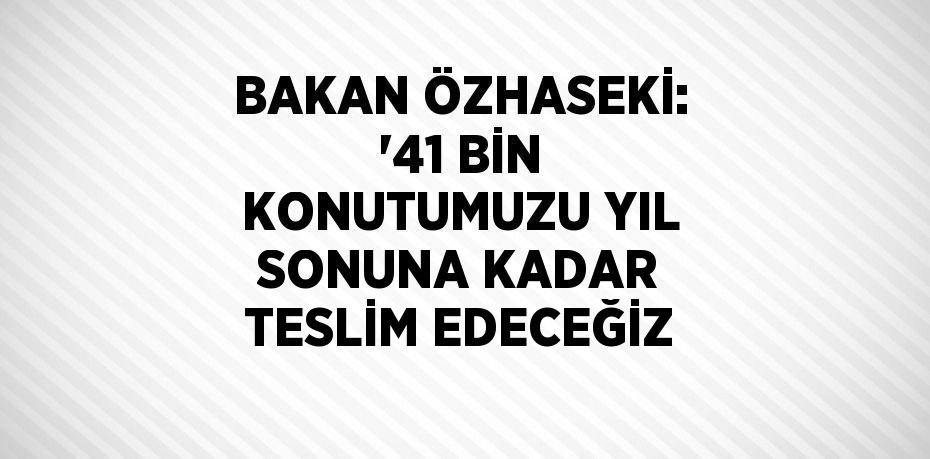 BAKAN ÖZHASEKİ: '41 BİN KONUTUMUZU YIL SONUNA KADAR TESLİM EDECEĞİZ