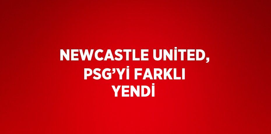 NEWCASTLE UNİTED, PSG’Yİ FARKLI YENDİ